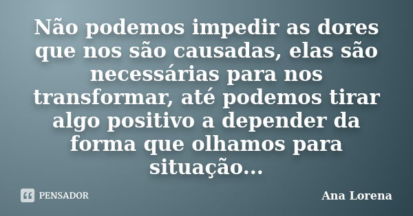 Não podemos impedir as dores que nos são causadas, elas são necessárias para nos transformar, até podemos tirar algo positivo a depender da forma que olhamos pa... Frase de Ana Lorena.