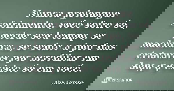 Nunca prolongue sofrimento, você sofre só, perde seu tempo, se machuca, se sente a pior das criaturas por acreditar em algo q existe só em você.... Frase de Ana Lorena.