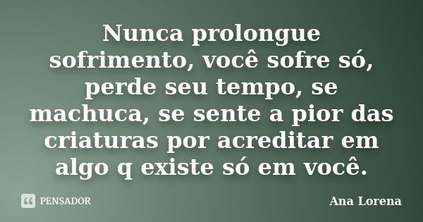 Nunca prolongue sofrimento, você sofre só, perde seu tempo, se machuca, se sente a pior das criaturas por acreditar em algo q existe só em você.... Frase de Ana Lorena.