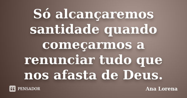 Só alcançaremos santidade quando começarmos a renunciar tudo que nos afasta de Deus.... Frase de Ana Lorena.