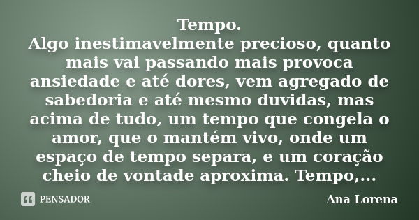 Tempo. Algo inestimavelmente precioso, quanto mais vai passando mais provoca ansiedade e até dores, vem agregado de sabedoria e até mesmo duvidas, mas acima de ... Frase de Ana Lorena.