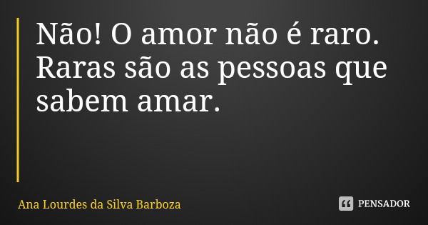Não! O amor não é raro. Raras são as pessoas que sabem amar.... Frase de Ana Lourdes da Silva Barboza.