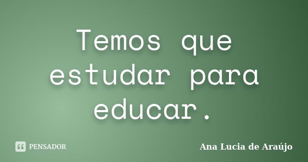 Temos que estudar para educar.... Frase de Ana Lucia de Araújo.