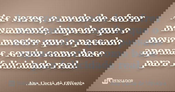 As vezes, o medo de sofrer novamente, impede que o novo mostre que o passado apenas serviu como base para felicidade real.... Frase de Ana Lucia de Oliveira.