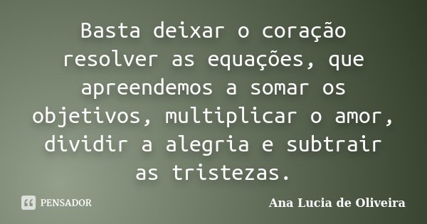 Basta deixar o coração resolver as equações, que apreendemos a somar os objetivos, multiplicar o amor, dividir a alegria e subtrair as tristezas.... Frase de Ana Lucia de Oliveira.