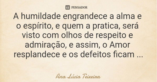 A humildade engrandece a alma e o espírito, e quem a pratica, será visto com olhos de respeito e admiração, e assim, o Amor resplandece e os defeitos ficam irre... Frase de Ana Lúcia Teixeira.