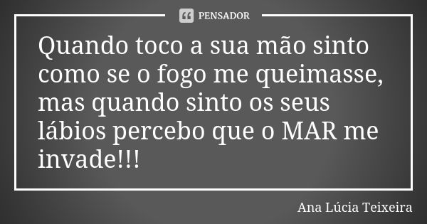 Quando toco a sua mão sinto como se o fogo me queimasse, mas quando sinto os seus lábios percebo que o MAR me invade!!!... Frase de Ana Lúcia Teixeira.