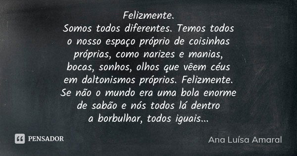 Felizmente. Somos todos diferentes. Temos todos o nosso espaço próprio de coisinhas próprias, como narizes e manias, bocas, sonhos, olhos que vêem céus em dalto... Frase de Ana Luísa Amaral.