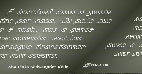 É incrível como a gente sofre por nada. Ou pelo que não é nada, mas a gente sempre aumenta, estica, puxa e consegue transformar uma gota num oceano.... Frase de Ana Luísa Schwengber Kelm.