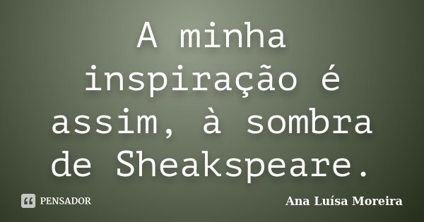 A minha inspiração é assim, à sombra de Sheakspeare.... Frase de Ana Luísa Moreira.