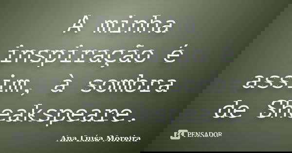 A minha inspiração é assim, à sombra de Sheakspeare.... Frase de Ana Luísa Moreira.