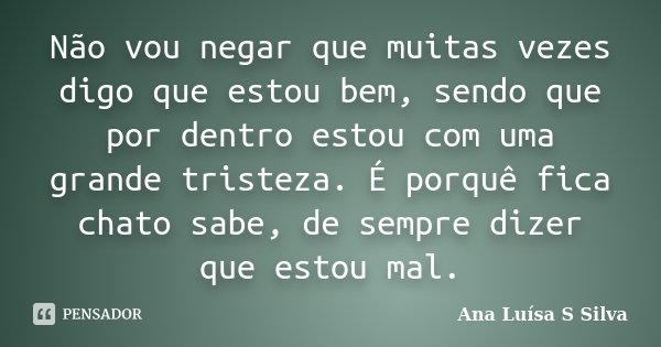Não vou negar que muitas vezes digo que estou bem, sendo que por dentro estou com uma grande tristeza. É porquê fica chato sabe, de sempre dizer que estou mal.... Frase de Ana Luísa S Silva.