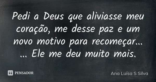 Pedi a Deus que aliviasse meu coração, me desse paz e um novo motivo para recomeçar... ... Ele me deu muito mais.... Frase de Ana Luísa S Silva.