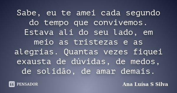Sabe, eu te amei cada segundo do tempo que convivemos. Estava ali do seu lado, em meio as tristezas e as alegrias. Quantas vezes fiquei exausta de dúvidas, de m... Frase de Ana Luísa S Silva.