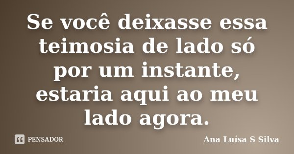 Se você deixasse essa teimosia de lado só por um instante, estaria aqui ao meu lado agora.... Frase de Ana Luísa S Silva.