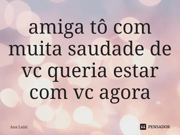⁠amiga tô com muita saudade de vc queria estar com vc agora... Frase de Ana Luísi.