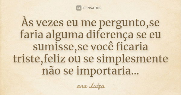 Às vezes eu me pergunto,se faria alguma diferença se eu sumisse,se você ficaria triste,feliz ou se simplesmente não se importaria...... Frase de Ana Luiza.