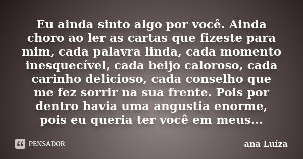 Eu ainda sinto algo por você. Ainda choro ao ler as cartas que fizeste para mim, cada palavra linda, cada momento inesquecível, cada beijo caloroso, cada carinh... Frase de Ana Luiza.