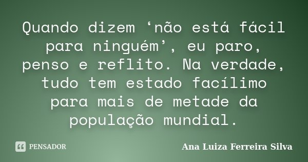 Quando dizem ‘não está fácil para ninguém’, eu paro, penso e reflito. Na verdade, tudo tem estado facílimo para mais de metade da população mundial.... Frase de Ana Luiza Ferreira Silva.