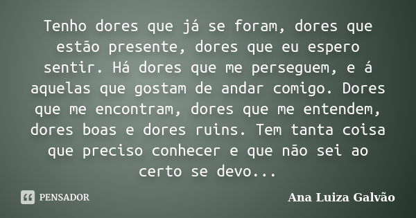 Tenho dores que já se foram, dores que estão presente, dores que eu espero sentir. Há dores que me perseguem, e á aquelas que gostam de andar comigo. Dores que ... Frase de Ana Luiza Galvão.