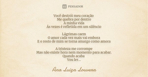 Você destrói meu coração Me quebra por dentro A minha vida Ás vezes é refletida em um silêncio Lágrimas caem O amor cada vez mais vai embora E o resto de mim se... Frase de Ana Luiza Louvera.