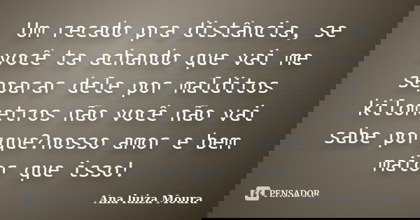 Um recado pra distância, se você ta achando que vai me separar dele por malditos kilometros não você não vai sabe porque?nosso amor e bem maior que isso!... Frase de Ana luiza Moura.