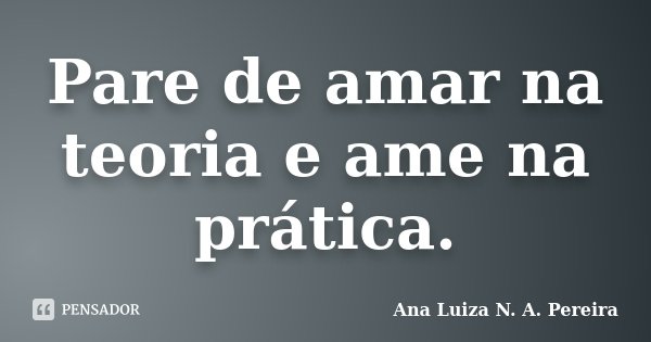 Pare de amar na teoria e ame na prática.... Frase de Ana Luiza N. A. Pereira.