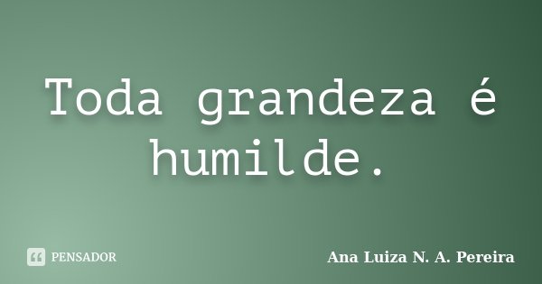 Toda grandeza é humilde.... Frase de Ana Luiza N. A. Pereira.