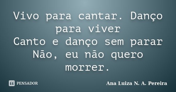 Vivo para cantar. Danço para viver Canto e danço sem parar Não, eu não quero morrer.... Frase de Ana Luiza N. A. Pereira.