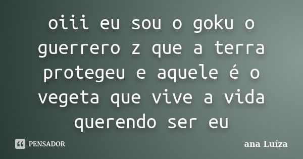 oiii eu sou o goku o guerrero z que a terra protegeu e aquele é o vegeta que vive a vida querendo ser eu... Frase de ana luiza.