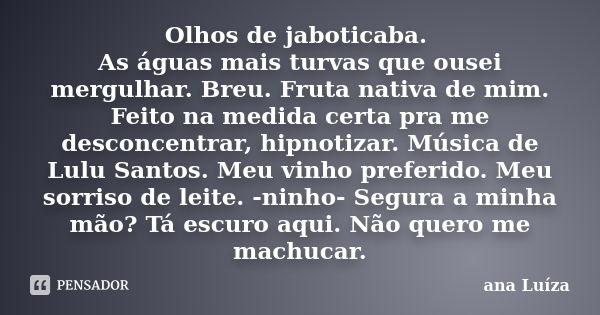 Olhos de jaboticaba. As águas mais turvas que ousei mergulhar. Breu. Fruta nativa de mim. Feito na medida certa pra me desconcentrar, hipnotizar. Música de Lulu... Frase de Ana Luiza.