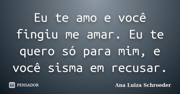Eu te amo e você fingiu me amar. Eu te quero só para mim, e você sisma em recusar.... Frase de Ana Luiza Schroeder.