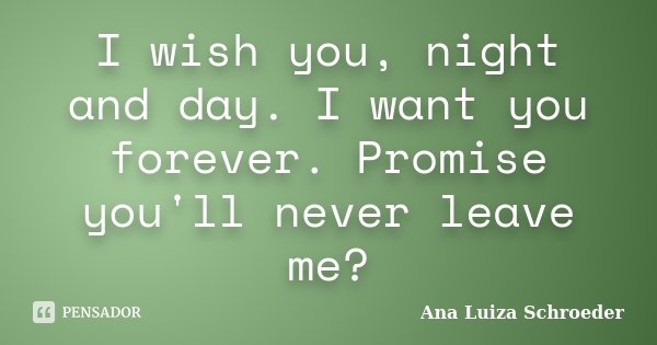 I wish you, night and day. I want you forever. Promise you'll never leave me?... Frase de Ana Luiza Schroeder.