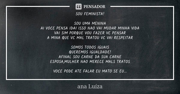 SOU FEMINISTA! SOU UMA MENINA
AI VOCE PENSA IDAI ISSO NAO VAI MUDAR MINHA VIDA
VAI SIM PORQUE VOU FAZER VC PENSAR
A MINA QUE VC MAL TRATOU VC VAI RESPEITAR SOMO... Frase de Ana Luiza.