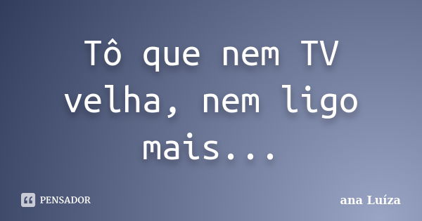 Tô que nem TV velha, nem ligo mais...... Frase de Ana Luiza.