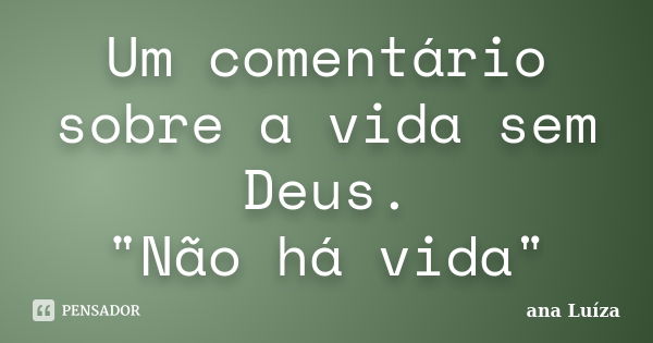 Um comentário sobre a vida sem Deus. "Não há vida"... Frase de Ana Luiza.