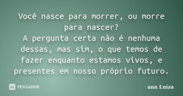 Você nasce para morrer, ou morre para nascer? A pergunta certa não é nenhuma dessas, mas sim, o que temos de fazer enquanto estamos vivos, e presentes em nosso ... Frase de Ana Luíza.