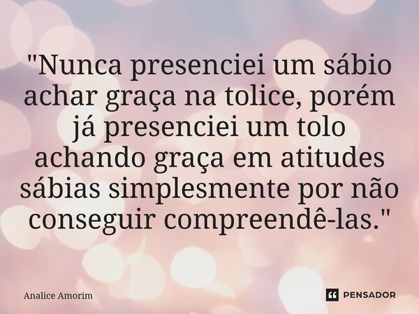 ⁠"Nunca presenciei um sábio achar graça na tolice, porém já presenciei um tolo achando graça em atitudes sábias simplesmente por não conseguir compreendê-l... Frase de Analice Amorim.