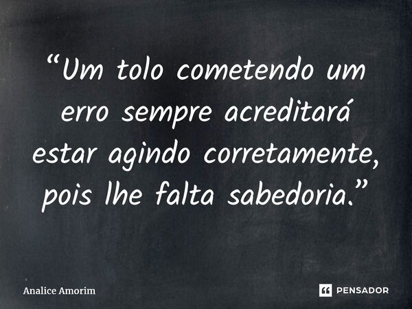 ⁠“Um tolo cometendo um erro sempre acreditará estar agindo corretamente, pois lhe falta sabedoria.”... Frase de Analice Amorim.