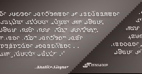 As vezes sofremos e colocamos a culpa disso logo em Deus, mas Deus não nos faz sofrer, quem nos faz sofrer são nossas próprias escolhas... Deus é um justo Juiz ... Frase de Analice Gaspar.