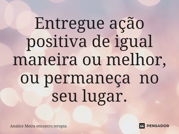 ⁠Entregue ação positiva de igual maneira ou melhor, ou permaneça no seu lugar.... Frase de Analice Meira encontro.terapia.