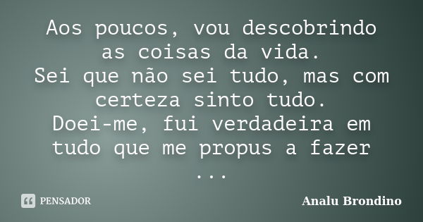 Aos poucos, vou descobrindo as coisas da vida. Sei que não sei tudo, mas com certeza sinto tudo. Doei-me, fui verdadeira em tudo que me propus a fazer ...... Frase de Analu Brondino.