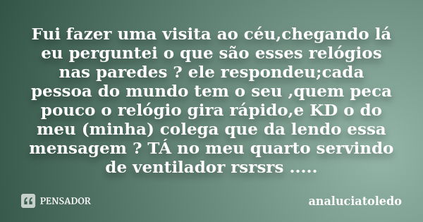 Fui fazer uma visita ao céu,chegando lá eu perguntei o que são esses relógios nas paredes ? ele respondeu;cada pessoa do mundo tem o seu ,quem peca pouco o reló... Frase de analuciatoledo.