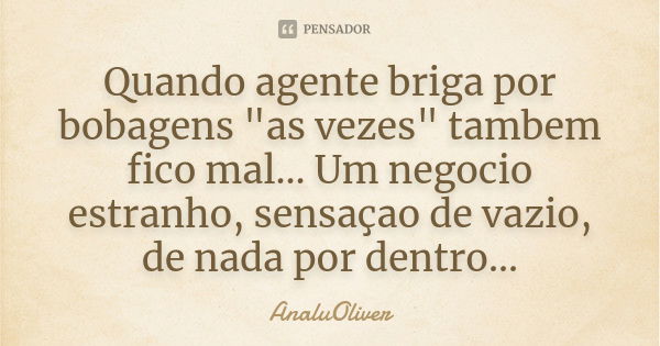 Quando agente briga por bobagens "as vezes" tambem fico mal... Um negocio estranho, sensaçao de vazio, de nada por dentro...... Frase de AnaluOliver.