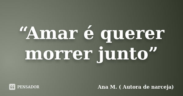 “Amar é querer morrer junto”... Frase de Ana M. ( Autora de Narceja).