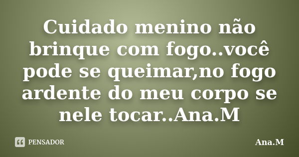 Cuidado menino não brinque com fogo..você pode se queimar,no fogo ardente do meu corpo se nele tocar..Ana.M... Frase de Ana.M.