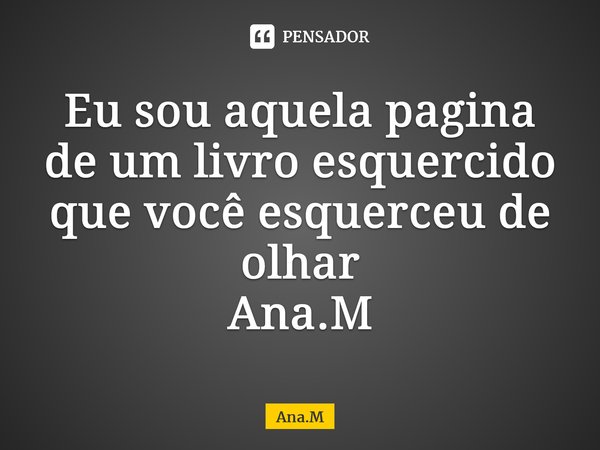 Eu sou aquela pagina de um livro esquercido que você esquerceu de olhar Ana.M⁠... Frase de Ana.M.