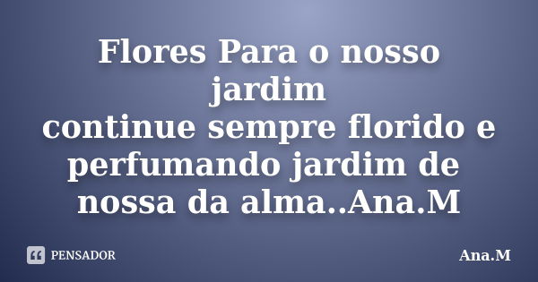 Flores Para o nosso jardim continue sempre florido e perfumando jardim de nossa da alma..Ana.M... Frase de Ana.M.