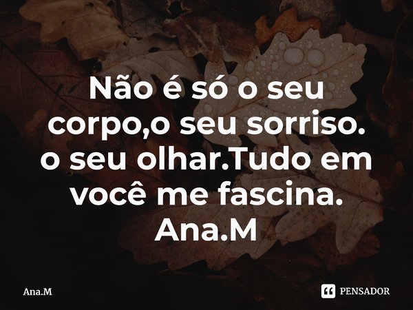 Não é só o seu corpo,o seu sorriso. o seu olhar.Tudo em você me fascina. Ana.M⁠... Frase de Ana.M.