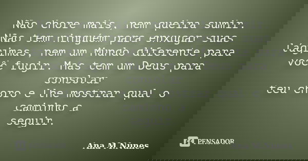 Não chore mais, nem queira sumir. Não tem ninguém para enxugar suas lágrimas, nem um Mundo diferente para você fugir. Mas tem um Deus para consolar teu choro e ... Frase de Ana M.Nunes.